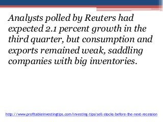 Analysts polled by Reuters had 
expected 2.1 percent growth in the 
third quarter, but consumption and 
exports remained weak, saddling 
companies with big inventories. 
http://www.profitableinvestingtips.com/investing-tips/sell-stocks-before-the-next-recession 
 