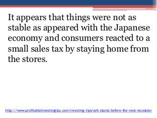 It appears that things were not as 
stable as appeared with the Japanese 
economy and consumers reacted to a 
small sales tax by staying home from 
the stores. 
http://www.profitableinvestingtips.com/investing-tips/sell-stocks-before-the-next-recession 
 
