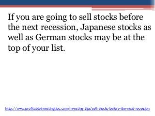 If you are going to sell stocks before 
the next recession, Japanese stocks as 
well as German stocks may be at the 
top of your list. 
http://www.profitableinvestingtips.com/investing-tips/sell-stocks-before-the-next-recession 
 