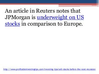An article in Reuters notes that 
JPMorgan is underweight on US 
stocks in comparison to Europe. 
http://www.profitableinvestingtips.com/investing-tips/sell-stocks-before-the-next-recession 
 