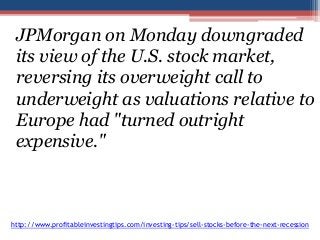 JPMorgan on Monday downgraded 
its view of the U.S. stock market, 
reversing its overweight call to 
underweight as valuations relative to 
Europe had "turned outright 
expensive." 
http://www.profitableinvestingtips.com/investing-tips/sell-stocks-before-the-next-recession 
 