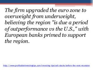 The firm upgraded the euro zone to 
overweight from underweight, 
believing the region "is due a period 
of outperformance vs the U.S.," with 
European banks primed to support 
the region. 
http://www.profitableinvestingtips.com/investing-tips/sell-stocks-before-the-next-recession 
 