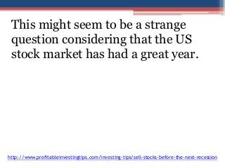 This might seem to be a strange 
question considering that the US 
stock market has had a great year. 
http://www.profitableinvestingtips.com/investing-tips/sell-stocks-before-the-next-recession 
 