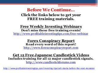 Before We Continue… 
Click the links below to get your 
FREE training materials. 
Free Weekly Investing Webinars 
Don’t miss these free training events! 
http://www.profitableinvestingtips.com/free-webinar 
Forex Conspiracy Report 
Read every word of this report! 
http://www.forexconspiracyreport.com 
Get 12 Free Japanese Candlestick Videos 
Includes training for all 12 major candlestick signals. 
http://www.candlestickforums.com 
http://www.profitableinvestingtips.com/investing-tips/sell-stocks-before-the-next-recession 
 