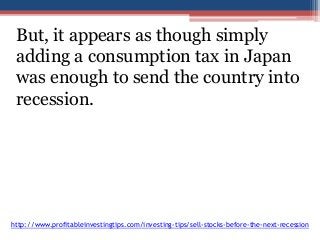 But, it appears as though simply 
adding a consumption tax in Japan 
was enough to send the country into 
recession. 
http://www.profitableinvestingtips.com/investing-tips/sell-stocks-before-the-next-recession 
 