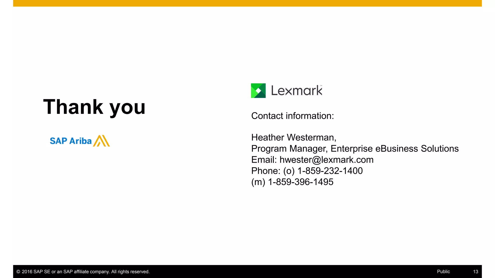 © 2016 SAP SE or an SAP affiliate company. All rights reserved. 21Public
Thank you Contact information:
Heather Westerman,
Program Manager, Enterprise eBusiness Solutions
Email: hwester@lexmark.com
Phone: (o) 1-859-232-1400
(m) 1-859-396-1495
 