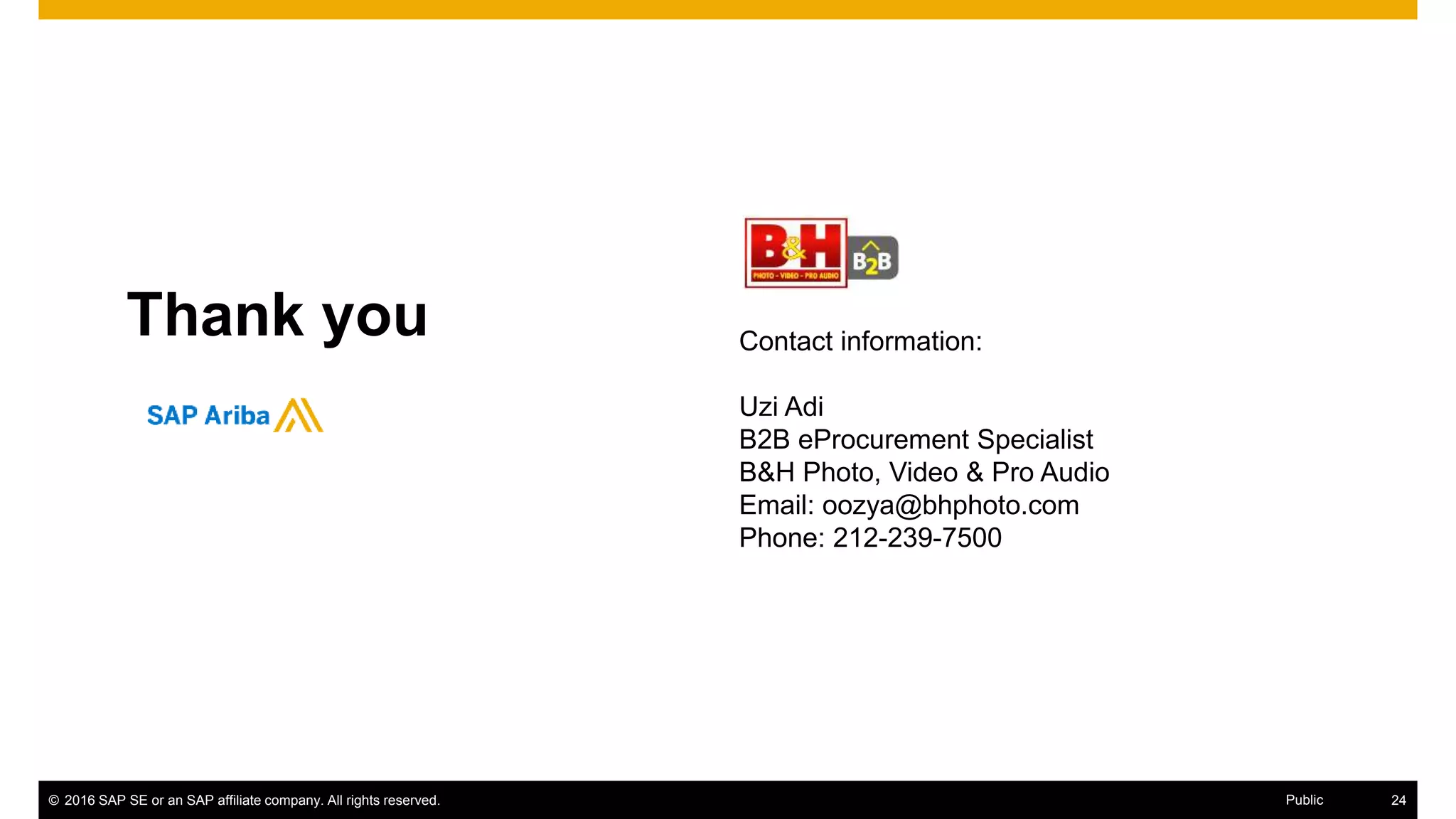 © 2016 SAP SE or an SAP affiliate company. All rights reserved. 32Public
Thank you Contact information:
Uzi Adi
B2B eProcurement Specialist
B&H Photo, Video & Pro Audio
Email: oozya@bhphoto.com
Phone: 212-239-7500
 