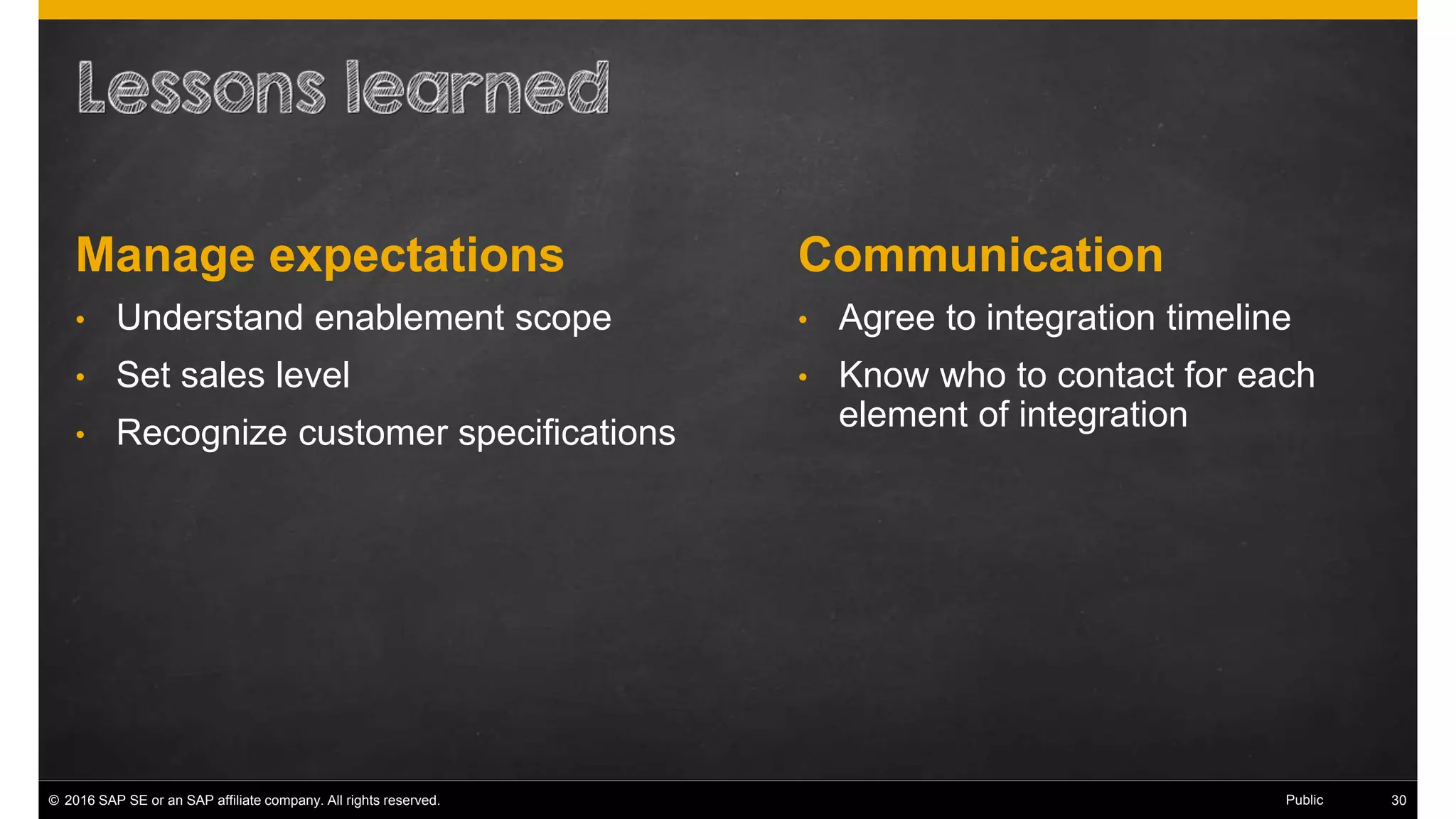 © 2016 SAP SE or an SAP affiliate company. All rights reserved. 38Public
CommunicationManage expectations
• Understand enablement scope
• Set sales level
• Recognize customer specifications
• Agree to integration timeline
• Know who to contact for each
element of integration
 