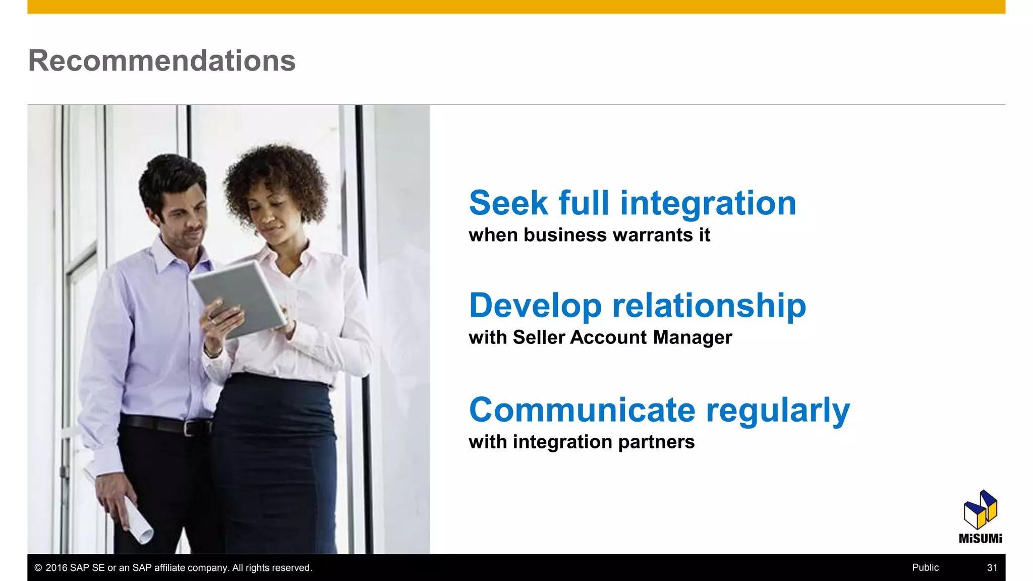 © 2016 SAP SE or an SAP affiliate company. All rights reserved. 39Public
Recommendations
Develop relationship
with Seller Account Manager
Seek full integration
when business warrants it
Communicate regularly
with integration partners
 