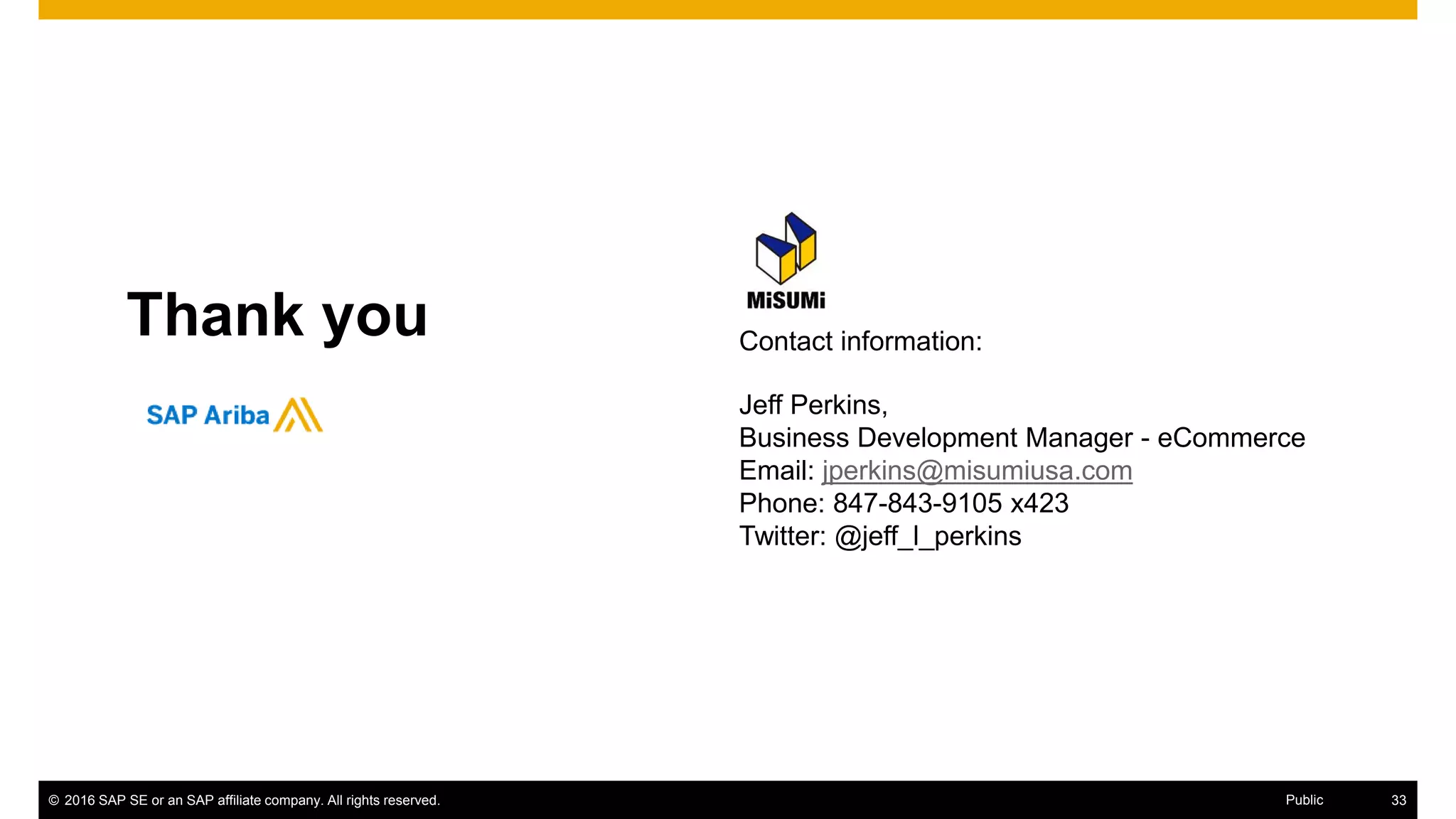 © 2016 SAP SE or an SAP affiliate company. All rights reserved. 41Public
Thank you Contact information:
Jeff Perkins,
Business Development Manager - eCommerce
Email: jperkins@misumiusa.com
Phone: 847-843-9105 x423
Twitter: @jeff_l_perkins
 