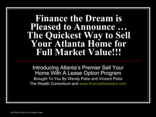 Finance the Dream is Pleased to Announce …The Quickest Way to Sell Your Atlanta Home for Full Market Value!!! Introducing Atlanta’s Premier Sell Your Home With A Lease Option Program Brought To You By Wendy Polisi and Vincent Polisi The Wealth Consortium and  www.financethedream.com 