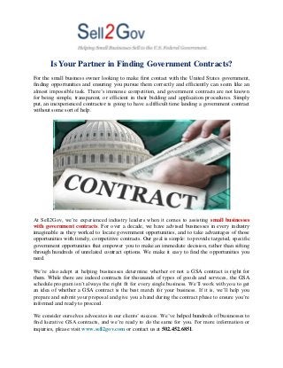 Is Your Partner in Finding Government Contracts?
For the small business owner looking to make first contact with the United States government,
finding opportunities and ensuring you pursue them correctly and efficiently can seem like an
almost impossible task. There’s immense competition, and government contracts are not known
for being simple, transparent, or efficient in their bidding and application procedures. Simply
put, an inexperienced contractor is going to have a difficult time landing a government contract
without some sort of help.
At Sell2Gov, we’re experienced industry leaders when it comes to assisting small businesses
with government contracts. For over a decade, we have advised businesses in every industry
imaginable as they worked to locate government opportunities, and to take advantages of those
opportunities with timely, competitive contracts. Our goal is simple: to provide targeted, specific
government opportunities that empower you to make an immediate decision, rather than sifting
through hundreds of unrelated contract options. We make it easy to find the opportunities you
need.
We’re also adept at helping businesses determine whether or not a GSA contract is right for
them. While there are indeed contracts for thousands of types of goods and services, the GSA
schedule program isn’t always the right fit for every single business. We’ll work with you to get
an idea of whether a GSA contract is the best match for your business. If it is, we’ll help you
prepare and submit your proposal and give you a hand during the contract phase to ensure you’re
informed and ready to proceed.
We consider ourselves advocates in our clients’ success. We’ve helped hundreds of businesses to
find lucrative GSA contracts, and we’re ready to do the same for you. For more information or
inquiries, please visit www.sell2gov.com or contact us at 502.452.6851.
 