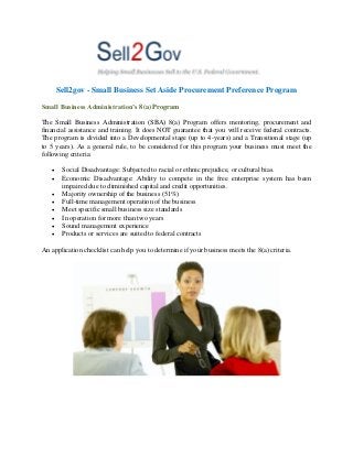 Sell2gov - Small Business Set Aside Procurement Preference Program
Small Business Administration’s 8(a) Program
The Small Business Administration (SBA) 8(a) Program offers mentoring, procurement and
financial assistance and training. It does NOT guarantee that you will receive federal contracts.
The program is divided into a Developmental stage (up to 4-years) and a Transitional stage (up
to 5 years). As a general rule, to be considered for this program your business must meet the
following criteria:









Social Disadvantage: Subjected to racial or ethnic prejudice, or cultural bias.
Economic Disadvantage: Ability to compete in the free enterprise system has been
impaired due to diminished capital and credit opportunities.
Majority ownership of the business (51%)
Full-time management operation of the business
Meet specific small business size standards
In operation for more than two years
Sound management experience
Products or services are suited to federal contracts

An application checklist can help you to determine if your business meets the 8(a) criteria.

 