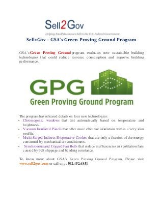 Sell2Gov – GSA’s Green Proving Ground Program
GSA’s Green Proving Ground program evaluates new sustainable building
technologies that could reduce resource consumption and improve building
performance.
The program has released details on four new technologies:
 Chromogenic windows that tint automatically based on temperature and
brightness.
 Vacuum Insulated Panels that offer more effective insulation within a very slim
profile.
 Multi-Staged Indirect Evaporative Coolers that use only a fraction of the energy
consumed by mechanical air conditioners.
 Synchronous and Cogged Fan Belts that reduce inefficiencies in ventilation fans
caused by belt slippage and bending resistance.
To know more about GSA’s Green Proving Ground Program, Please visit
www.sell2gov.com or call us at 502.452.6851
 