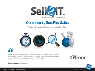 Consistent , SureFire Sales
                                        Executive overview for consideration




       A very smart organisation, a common sense approach to getting and
       keeping you focused, all delivered by highly experienced and capable
       people. We are delighted to partner with Sell2IT.

       Justin Speake, Bloor Research



Sell2IT – Consistent, SureFire Sales                                           Copyright © 2011 Sell2IT.
 
