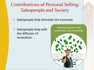 Contributions of Personal Selling:
             Salespeople and Society
                                                                                                                                                          1
               • Salespeople help stimulate the economy.

                                                                                                       Nothing happens until
               • Salespeople help with                                                               somebody sells something!
                 the diffusion of
                 innovation.




©2013 Cengage Learning. All Rights Reserved. May not be scanned, copied or duplicated, or posted to a publicly accessible website, in whole or in part.
 