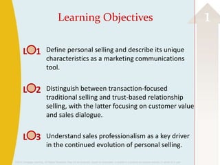 Learning Objectives                                                                                                 1
       L 1                  Define personal selling and describe its unique
                            characteristics as a marketing communications
                            tool.


       L 2                  Distinguish between transaction-focused
                            traditional selling and trust-based relationship
                            selling, with the latter focusing on customer value
                            and sales dialogue.


       L 3                  Understand sales professionalism as a key driver
                            in the continued evolution of personal selling.

©2013 Cengage Learning. All Rights Reserved. May not be scanned, copied or duplicated, or posted to a publicly accessible website, in whole or in part.
 