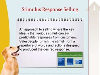 Stimulus Response Selling                                                                                                    1

                         An approach to selling where the key
                         idea is that various stimuli can elicit
                         predictable responses from customers.
                         Salespeople furnish the stimuli from a
                         repertoire of words and actions designed
                         to produced the desired response.




©2013 Cengage Learning. All Rights Reserved. May not be scanned, copied or duplicated, or posted to a publicly accessible website, in whole or in part.
 