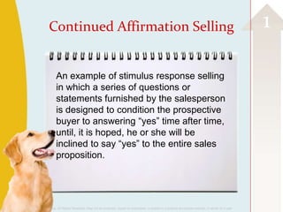 Continued Affirmation Selling                                                                                                         1

                         An example of stimulus response selling
                         in which a series of questions or
                         statements furnished by the salesperson
                         is designed to condition the prospective
                         buyer to answering “yes” time after time,
                         until, it is hoped, he or she will be
                         inclined to say “yes” to the entire sales
                         proposition.




©2013 Cengage Learning. All Rights Reserved. May not be scanned, copied or duplicated, or posted to a publicly accessible website, in whole or in part.
 