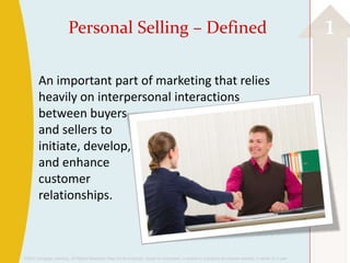 Personal Selling – Defined                                                                                                       1
        An important part of marketing that relies
        heavily on interpersonal interactions
        between buyers
        and sellers to
        initiate, develop,
        and enhance
        customer
        relationships.



©2013 Cengage Learning. All Rights Reserved. May not be scanned, copied or duplicated, or posted to a publicly accessible website, in whole or in part.
 