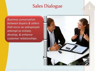 Sales Dialogue                                                                                      1
 Business conversation
 between buyers & sellers
 that occur as salespeople
 attempt to initiate,
 develop, & enhance
 customer relationships.




©2013 Cengage Learning. All Rights Reserved. May not be scanned, copied or duplicated, or posted to a publicly accessible website, in whole or in part.
 