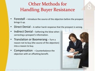 ©2013 Cengage Learning. All Rights Reserved. May not be scanned, copied or duplicated, or posted to a publicly accessible website, in whole or in part.
8Other Methods for
Handling Buyer Resistance
• Forestall – Introduce the source of the objection before the prospect
brings it up.
• Direct Denial – A rather harsh response that the prospect is wrong.
• Indirect Denial – Softening the blow when
correcting a prospect’s information.
• Translation or Boomerang – Turn a
reason not to buy (the source of the objection)
into a reason to buy.
• Compensation – Counterbalance the
objection with an offsetting benefit.
 