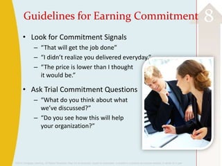©2013 Cengage Learning. All Rights Reserved. May not be scanned, copied or duplicated, or posted to a publicly accessible website, in whole or in part.
8Guidelines for Earning Commitment
• Look for Commitment Signals
– “That will get the job done”
– “I didn’t realize you delivered everyday.”
– “The price is lower than I thought
it would be.”
• Ask Trial Commitment Questions
– “What do you think about what
we’ve discussed?”
– “Do you see how this will help
your organization?”
 