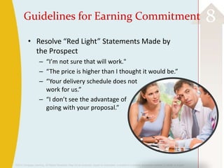 ©2013 Cengage Learning. All Rights Reserved. May not be scanned, copied or duplicated, or posted to a publicly accessible website, in whole or in part.
8Guidelines for Earning Commitment
• Resolve “Red Light” Statements Made by
the Prospect
– “I’m not sure that will work."
– “The price is higher than I thought it would be.”
– “Your delivery schedule does not
work for us.”
– “I don’t see the advantage of
going with your proposal.”
 