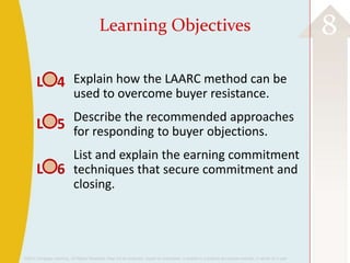 ©2013 Cengage Learning. All Rights Reserved. May not be scanned, copied or duplicated, or posted to a publicly accessible website, in whole or in part.
8Learning Objectives
Explain how the LAARC method can be
used to overcome buyer resistance.
Describe the recommended approaches
for responding to buyer objections.
List and explain the earning commitment
techniques that secure commitment and
closing.
L 4
L 5
L 6
 