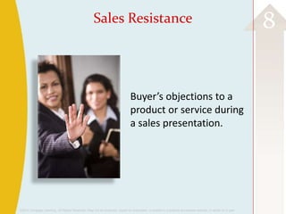 ©2013 Cengage Learning. All Rights Reserved. May not be scanned, copied or duplicated, or posted to a publicly accessible website, in whole or in part.
8Sales Resistance
Buyer’s objections to a
product or service during
a sales presentation.
 