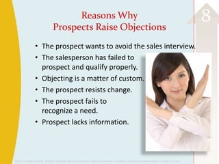 ©2013 Cengage Learning. All Rights Reserved. May not be scanned, copied or duplicated, or posted to a publicly accessible website, in whole or in part.
8Reasons Why
Prospects Raise Objections
• The prospect wants to avoid the sales interview.
• The salesperson has failed to
prospect and qualify properly.
• Objecting is a matter of custom.
• The prospect resists change.
• The prospect fails to
recognize a need.
• Prospect lacks information.
 