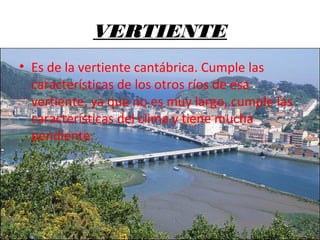 VERTIENTE
• Es de la vertiente cantábrica. Cumple las
características de los otros ríos de esa
vertiente, ya que no es muy largo, cumple las
características del clima y tiene mucha
pendiente.