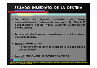• Se utilizan los sistemas adhesivos con primers
autocondicionantes (sistemas de dos pasos). Ej.: Clearfil SE
Bond (Kuraray), AdheSE (Ivoclar Vivadent), Clearfil Protect
Bond (Kuraray).
• Técnica más simple ya que no requiere el acondicionamiento
SELLADO INMEDIATO DE LA DENTINASELLADO INMEDIATO DE LA DENTINA
• Técnica más simple ya que no requiere el acondicionamiento
con ácido fosfórico.
• Frasco 1: PRIMER ÁCIDO.
– No remueve smear layer: lo incorpora a la capa híbrida
que se formará.
• Frasco 2: MONÓMERO HIDRÓFOBO CON CARGA.
Scopin de Andrade O et al. Selamento imediato da dentina em protese fixa. Aplicacao e consideracoes clínicas. R Dental Press Estét,
Maringa, v5, n1, p 55-68, ja/fev/mar/ 2008.
 