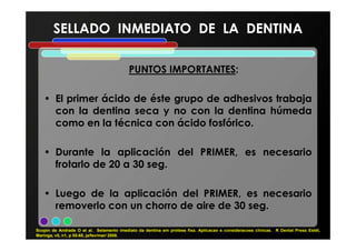 PUNTOS IMPORTANTES:
• El primer ácido de éste grupo de adhesivos trabaja
con la dentina seca y no con la dentina húmeda
como en la técnica con ácido fosfórico.
SELLADO INMEDIATO DE LA DENTINASELLADO INMEDIATO DE LA DENTINA
como en la técnica con ácido fosfórico.
• Durante la aplicación del PRIMER, es necesario
frotarlo de 20 a 30 seg.
• Luego de la aplicación del PRIMER, es necesario
removerlo con un chorro de aire de 30 seg.
Scopin de Andrade O et al. Selamento imediato da dentina em protese fixa. Aplicacao e consideracoes clínicas. R Dental Press Estét,
Maringa, v5, n1, p 55-68, ja/fev/mar/ 2008.
 