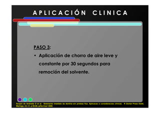 A P L I C A C I Ó N C L I N I C A
PASO 3PASO 3:
• Aplicación de chorro de aire leve y• Aplicación de chorro de aire leve y
constante por 30 segundos para
remoción del solvente.
Scopin de Andrade O et al. Selamento imediato da dentina em protese fixa. Aplicacao e consideracoes clínicas. R Dental Press Estét,
Maringa, v5, n1, p 55-68, ja/fev/mar/ 2008.
 
