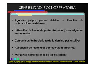 SENSIBILIDAD POST OPERATORIA
• Agresión pulpar previa debido a filtración de
restauraciones existentes.
• Utilización de fresas sin poder de corte y con irrigación
inadecuada.inadecuada.
• Contaminación bacteriana de la dentina por la saliva.
• Aplicación de materiales odontológicos irritantes.
• Márgenes insatisfactorios de los provisorios.
Scopin de Andrade O et al. Selamento imediato da dentina em protese fixa. Aplicacao e consideracoes clínicas. R Dental Press Estét,
Maringa, v5, n1, p 55-68, ja/fev/mar/ 2008.
 