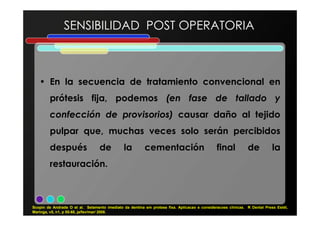 • En la secuencia de tratamiento convencional en
prótesis fija, podemos (en fase de tallado y
confección de provisorios) causar daño al tejido
SENSIBILIDAD POST OPERATORIA
confección de provisorios) causar daño al tejido
pulpar que, muchas veces solo serán percibidos
después de la cementación final de la
restauración.
Scopin de Andrade O et al. Selamento imediato da dentina em protese fixa. Aplicacao e consideracoes clínicas. R Dental Press Estét,
Maringa, v5, n1, p 55-68, ja/fev/mar/ 2008.
 