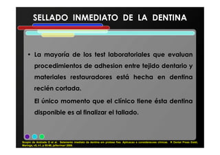 SELLADO INMEDIATO DE LA DENTINASELLADO INMEDIATO DE LA DENTINA
• La mayoría de los test laboratoriales que evaluan
procedimientos de adhesion entre tejido dentario y
materiales restauradores está hecha en dentinamateriales restauradores está hecha en dentina
recién cortada.
El único momento que el clínico tiene ésta dentina
disponible es al finalizar el tallado.
Scopin de Andrade O et al. Selamento imediato da dentina em protese fixa. Aplicacao e consideracoes clínicas. R Dental Press Estét,
Maringa, v5, n1, p 55-68, ja/fev/mar/ 2008.
 