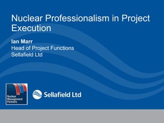 Nuclear Professionalism in Project
Execution
Ian Marr
Head of Project Functions
Sellafield Ltd

4 December 2013

1

 