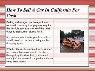How To Sell A Car In California For Cash Selling a damaged car to a junk car removal company that pays money for the vehicle salvage is one of the best ways to get some returns for it. It is an ideal solution for people who have an old, wrecked car that is taking up their driveway space. Whether the car has suffered some kind of mechanical breakdown or if it has been damaged by floods or hail, you can sell it to the junk car removal companies and earn some extra money. 