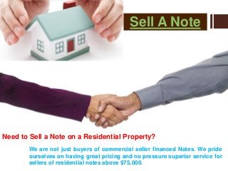 Sell A Note
Need to Sell a Note on a Residential Property?
We are not just buyers of commercial seller financed Notes. We pride
ourselves on having great pricing and no pressure superior service for
sellers of residential notes above $75,000.
 