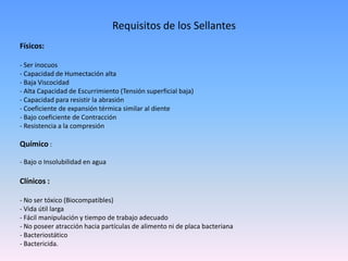 Requisitos de los Sellantes
Físicos:
- Ser inocuos
- Capacidad de Humectación alta
- Baja Viscocidad
- Alta Capacidad de Escurrimiento (Tensión superficial baja)
- Capacidad para resistir la abrasión
- Coeficiente de expansión térmica similar al diente
- Bajo coeficiente de Contracción
- Resistencia a la compresión
Químico :
- Bajo o Insolubilidad en agua
Clínicos :
- No ser tóxico (Biocompatibles)
- Vida útil larga
- Fácil manipulación y tiempo de trabajo adecuado
- No poseer atracción hacia partículas de alimento ni de placa bacteriana
- Bacteriostático
- Bactericida.
 