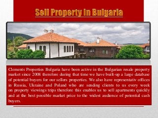 Clements Properties Bulgaria have been active in the Bulgarian resale property 
market since 2008 therefore during that time we have built-up a large database 
of potential buyers for our sellers properties. We also have representativ offices 
in Russia, Ukraine and Poland who are sending clients to us every week 
on property viewings trips therefore this enables us to sell apartments quickly 
and at the best possible market price to the widest audience of potential cash 
buyers. 
 
