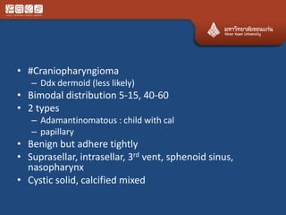 • #Craniopharyngioma
– Ddx dermoid (less likely)
• Bimodal distribution 5-15, 40-60
• 2 types
– Adamantinomatous : child with cal
– papillary
• Benign but adhere tightly
• Suprasellar, intrasellar, 3rd vent, sphenoid sinus,
nasopharynx
• Cystic solid, calcified mixed
 