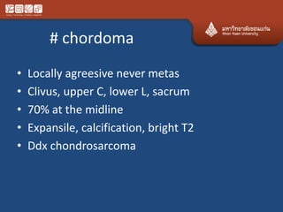 # chordoma
• Locally agreesive never metas
• Clivus, upper C, lower L, sacrum
• 70% at the midline
• Expansile, calcification, bright T2
• Ddx chondrosarcoma
 