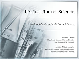 It’s Just Rocket Science

  Academic Libraries as Faculty Outreach Partners




                                            Melanie J. Sellar
                    Education Services and Reference Librarian
                                Marymount College, California


                                   Jeanine M. Scaramozzino
                  College of Science and Mathematics Librarian
                         California Polytechnic State University
 