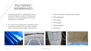 POLYMERIC
MEMBRANES
20XX PRESENTATION TITLE 11
 Architectural fabrics’ generally refers to
structural fabrics used to form tensile
surfaces, such as canopies, roofs and
other forms of shelter.
 In recent times polymeric membranes are
commonly used as the are more durable
and long lasting than other membranes.
 Some of these membranes include:
 PVC polyester
 PVC nylon
 PTFE glass
 Silicone glass
 EFTE foil
 