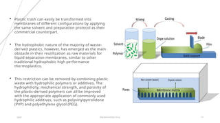 20XX PRESENTATION TITLE 13
 Plastic trash can easily be transformed into
membranes of different configurations by applying
the same solvent and preparation protocol as their
commercial counterpart.
 The hydrophobic nature of the majority of waste-
derived plastics, however, has emerged as the main
obstacle in their reutilization as raw materials for
liquid separation membranes, similar to other
traditional hydrophobic high performance
thermoplastics.
 This restriction can be removed by combining plastic
waste with hydrophilic polymers or additives. The
hydrophilicity, mechanical strength, and porosity of
the plastic-derived polymers can all be improved
with the appropriate application of commonly used
hydrophilic additives, such as polyvinylpyrrolidone
(PVP) and polyethylene glycol (PEG).
 