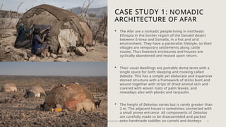 CASE STUDY 1: NOMADIC
ARCHITECTURE OF AFAR
 The Afar are a nomadic people living in northeast
Ethiopia in the border region of the Danakil desert
between Eritrea and Somalia, in a hot and arid
environment. They have a pastoralist lifestyle, so their
villages are temporary settlements along cattle
routes. Thus livestock enclosures and houses are
cyclically abandoned and reused upon return.
 Their usual dwellings are portable dome tents with a
single space for both sleeping and cooking called
Deboita. This has a simple yet elaborate and expansive
domed structure with a framework of sticks bent and
wound together with strips of dried animal skin and
covered with woven mats of palm leaves, and
nowadays also with plastic and tarpaulin.
 The height of Deboitas varies but is rarely greater than
2 m. The adjacent house is sometimes connected with
a small annex entrance. All components of Deboitas
are carefully made to be disassembled and packed
onto handmade saddles on camels and donkeys
20XX PRESENTATION TITLE 15
 