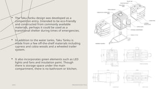  The Taku-Tanku design was developed as a
competition entry. Intended to be eco-friendly
and constructed from commonly available
materials, perhaps it could be used as a
transitional shelter during times of emergencies.
 In addition to the water tanks, Taku Tanku is
made from a few off-the-shelf materials including
cypress and cobia woods and a wheeled trailer
system.
 It also incorporates green elements such as LED
lights and fans and insulation paint. Though
there is storage space under the main
compartment, there is no bathroom or kitchen.
20XX PRESENTATION TITLE 20
 
